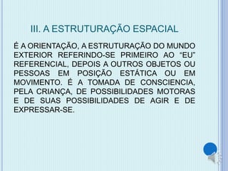 III. A ESTRUTURAÇÃO ESPACIAL 
É A ORIENTAÇÃO, A ESTRUTURAÇÃO DO MUNDO 
EXTERIOR REFERINDO-SE PRIMEIRO AO “EU” 
REFERENCIAL, DEPOIS A OUTROS OBJETOS OU 
PESSOAS EM POSIÇÃO ESTÁTICA OU EM 
MOVIMENTO. É A TOMADA DE CONSCIENCIA, 
PELA CRIANÇA, DE POSSIBILIDADES MOTORAS 
E DE SUAS POSSIBILIDADES DE AGIR E DE 
EXPRESSAR-SE. 
 