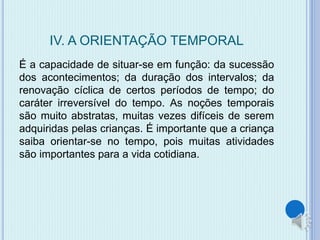 IV. A ORIENTAÇÃO TEMPORAL 
É a capacidade de situar-se em função: da sucessão 
dos acontecimentos; da duração dos intervalos; da 
renovação cíclica de certos períodos de tempo; do 
caráter irreversível do tempo. As noções temporais 
são muito abstratas, muitas vezes difíceis de serem 
adquiridas pelas crianças. É importante que a criança 
saiba orientar-se no tempo, pois muitas atividades 
são importantes para a vida cotidiana. 
 