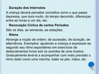 • Duração dos Intervalos 
A criança deverá perceber conceitos como o que passa 
depressa, que dura muito, do tempo decorrido, diferenças 
entre as horas e um dia, etc. 
• Renovação Cíclica de certos Períodos 
São os dias, as semanas, as estações. 
• Ritmo 
Abrange a noção de ordem, de sucessão, de duração, de 
alternância. Exemplos: ajudando a criança a expressar-se 
segundo seu ritmo espontâneo em exercícios de 
deslocamentos livres sob os acordes de uma música. 
Gradualmente levá-la a acompanhar com mais precisão o 
ritmo dado como uma marcha, bater os pés, mãos, etc. 
 