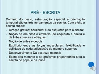 PRÉ - ESCRITA 
Domínio do gesto, estruturação espacial e orientação 
temporal são os três fundamentos da escrita. Com efeito a 
escrita supõe: 
- Direção gráfica: horizontal e da esquerda para a direita; 
- Noção de em cima e embaixo, de esquerda e direita e 
de linhas curvas e oblíquas; 
- Noção de antes e depois; 
- Equilíbrio entre as forças musculares, flexibilidade e 
agilidade de cada articulação do membro superior; 
- Desenvolvimento Da destreza manual; 
- Exercícios motores e de grafismo: preparatórios para a 
escrita no papel e na lousa. 
 