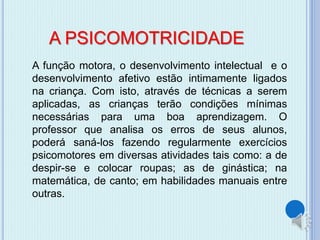 A PSICOMOTRICIDADE 
A função motora, o desenvolvimento intelectual e o 
desenvolvimento afetivo estão intimamente ligados 
na criança. Com isto, através de técnicas a serem 
aplicadas, as crianças terão condições mínimas 
necessárias para uma boa aprendizagem. O 
professor que analisa os erros de seus alunos, 
poderá saná-los fazendo regularmente exercícios 
psicomotores em diversas atividades tais como: a de 
despir-se e colocar roupas; as de ginástica; na 
matemática, de canto; em habilidades manuais entre 
outras. 
 