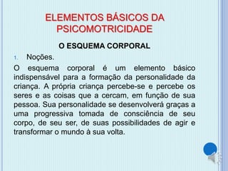 ELEMENTOS BÁSICOS DA 
PSICOMOTRICIDADE 
O ESQUEMA CORPORAL 
1. Noções. 
O esquema corporal é um elemento básico 
indispensável para a formação da personalidade da 
criança. A própria criança percebe-se e percebe os 
seres e as coisas que a cercam, em função de sua 
pessoa. Sua personalidade se desenvolverá graças a 
uma progressiva tomada de consciência de seu 
corpo, de seu ser, de suas possibilidades de agir e 
transformar o mundo à sua volta. 
 