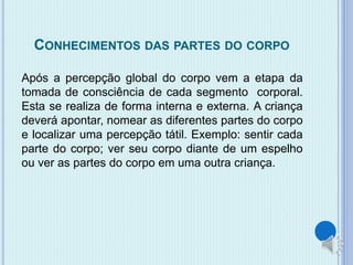 CONHECIMENTOS DAS PARTES DO CORPO 
Após a percepção global do corpo vem a etapa da 
tomada de consciência de cada segmento corporal. 
Esta se realiza de forma interna e externa. A criança 
deverá apontar, nomear as diferentes partes do corpo 
e localizar uma percepção tátil. Exemplo: sentir cada 
parte do corpo; ver seu corpo diante de um espelho 
ou ver as partes do corpo em uma outra criança. 
 
