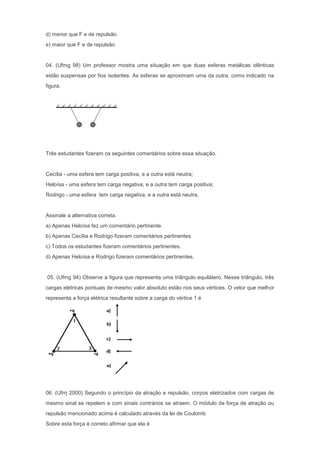 d) menor que F e de repulsão.
e) maior que F e de repulsão.


04. (Ufmg 98) Um professor mostra uma situação em que duas esferas metálicas idênticas
estão suspensas por fios isolantes. As esferas se aproximam uma da outra, como indicado na
figura.




Três estudantes fizeram os seguintes comentários sobre essa situação.


Cecília - uma esfera tem carga positiva, e a outra está neutra;
Heloísa - uma esfera tem carga negativa, e a outra tem carga positiva;
Rodrigo - uma esfera tem carga negativa, e a outra está neutra.


Assinale a alternativa correta.
a) Apenas Heloísa fez um comentário pertinente.
b) Apenas Cecília e Rodrigo fizeram comentários pertinentes.
c) Todos os estudantes fizeram comentários pertinentes.
d) Apenas Heloísa e Rodrigo fizeram comentários pertinentes.


05. (Ufmg 94) Observe a figura que representa uma triângulo equilátero. Nesse triângulo, três
cargas elétricas pontuais de mesmo valor absoluto estão nos seus vértices. O vetor que melhor
representa a força elétrica resultante sobre a carga do vértice 1 é




06. (Ufrrj 2000) Segundo o princípio da atração e repulsão, corpos eletrizados com cargas de
mesmo sinal se repelem e com sinais contrários se atraem. O módulo da força de atração ou
repulsão mencionado acima é calculado através da lei de Coulomb.
Sobre esta força é correto afirmar que ela é
 