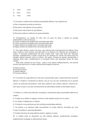 c)   - 2mC          - 2mC
d)   - 3mC          - 3mC
e)    4mC           - 6mC


13. Em geral, a matéria não manifesta propriedades elétricas. Isso significa que:
A) Ela é constituída somente de nêutrons.
B) Ela possui mais elétrons do que prótons.
C) Ela possui mais prótons do que elétrons.
D) Ela possui prótons e elétrons em igual quantidade.


14. Esfregando-se um bastão de vidro com um pano de seda, o bastão se carrega
positivamente. Você conclui que:
A) Todos os elétrons do bastão foram removidos pelo atrito.
B) Todos os prótons do bastão foram removidos pelo atrito.
C) Alguns elétrons do bastão foram removidos pelo atrito.
D) Alguns prótons do bastão foram removidos pelo atrito.

15. "No núcleo atômico, existe uma força, cuja natureza não é gravitacional nem elétrica. Essa
força, atrativa e muito intensa, que liga entre si os prótons e os nêutrons que constituem o
núcleo, é chamada simplesmente de força nuclear forte. Caso esta força não estivesse
presente, imediatamente o núcleo romper-se-ia em pedaços em virtude da intensa força de
repulsão elétrica exercida entre os prótons. Até agora, conhece-se apenas parcialmente a
natureza desta força, constituindo-se no principal motivo das pesquisas atuais de física
nuclear."
     Este texto, extraído do livro Física - parte II, dos autores Halliday-Resnick, nos permite
concluir que para tornar um átomo eletricamente negativo devemos:

A) Retirar prótons.
B) Fornecer prótons.
C) Retirar elétrons.
D) Fornecer elétrons.


16. O conceito de carga elétrica foi mais bem compreendido após o desenvolvimento da teoria
atômica. A matéria é constituída de átomos, que por sua vez são constituídos de um grande
número de partículas elementares. Entre elas, podemos citar: prótons, elétrons, nêutrons etc.
Com base no texto e nos seus conhecimentos de eletrostática analise as afirmações abaixo:


I. O elétron e o próton são partículas carregadas, responsáveis pelas propriedades elétricas da
matéria.
II. A carga de um elétron é negativa, sendo em valor absoluto igual à de um próton.
III. Um próton é repelido por um elétron.
IV. O nêutron é uma partícula que não manifesta propriedades elétricas.
V. Os prótons e os nêutrons estão concentrados no núcleo atômico, envolvidos por uma
"nuvem" de elétrons, chamada eletrosfera.
VI. Existem três tipos de carga elétrica positiva, negativa e neutra.
VII. A matéria pode se apresentar em três estados elétricos: positivamente carregada,
negativamente carregada ou eletricamente neutra.
 