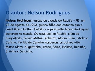 Nelson Rodrigues nasceu da cidade do Recife - PE, em
23 de agosto de 1912, quinto filho dos catorze que o
casal Maria Esther Falcão e o jornalista Mário Rodrigues
puseram no mundo. Os nascidos no Recife, além do
biografado, foram Milton, Roberto, Mário Filho, Stella e
Joffre. No Rio de Janeiro nasceram os outros oito:
Maria Clara, Augustinho, Irene, Paulo, Helena, Dorinha,
Elsinha e Dulcinha.
O autor: Nelson Rodrigues
 