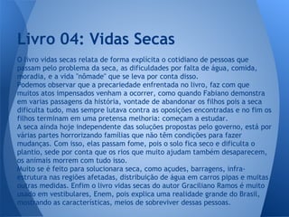 O livro vidas secas relata de forma explícita o cotidiano de pessoas que
passam pelo problema da seca, as dificuldades por falta de água, comida,
moradia, e a vida ''nômade'' que se leva por conta disso.
Podemos observar que a precariedade enfrentada no livro, faz com que
muitos atos impensados venham a ocorrer, como quando Fabiano demonstra
em varias passagens da história, vontade de abandonar os filhos pois a seca
dificulta tudo, mas sempre lutava contra as oposições encontradas e no fim os
filhos terminam em uma pretensa melhoria: começam a estudar.
A seca ainda hoje independente das soluções propostas pelo governo, está por
várias partes horrorizando famílias que não têm condições para fazer
mudanças. Com isso, elas passam fome, pois o solo fica seco e dificulta o
plantio, sede por conta que os rios que muito ajudam também desaparecem,
os animais morrem com tudo isso.
Muito se é feito para solucionara seca, como açudes, barragens, infra-
estrutura nas regiões afetadas, distribuição de água em carros pipas e muitas
outras medidas. Enfim o livro vidas secas do autor Graciliano Ramos é muito
usado em vestibulares, Enem, pois explica uma realidade grande do Brasil,
mostrando as características, meios de sobreviver dessas pessoas.
Livro 04: Vidas Secas
 