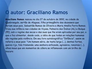Graciliano Ramos nasceu no dia 27 de outubro de 1892, na cidade de
Quebrangulo, sertão de Alagoas, filho primogênito dos dezesseis que
teriam seus pais, Sebastião Ramos de Oliveira e Maria Amélia Ferro Ramos.
Viveu sua infância nas cidades de Viçosa, Palmeira dos Índios (AL) e Buíque
(PE), sob o regime das secas e das suas que lhe eram aplicadas por seu pai, o
que o fez alimentar, desde cedo, a idéia de que todas as relações humanas
são regidas pela violência. Em seu livro autobiográfico "Infância", assim se
referia a seus pais: "Um homem sério, de testa larga (...), dentes fortes,
queixo rijo, fala tremenda; uma senhora enfezada, agressiva, ranzinza (...),
olhos maus que em momentos de cólera se inflamavam com um brilho de
loucura
O autor: Graciliano Ramos
 