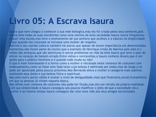 Isaura que nem chegou a conhecer a sua mãe biologica,mas ela foi criada pelos seus senhores,pois
Isaura teve todas as suas mordomias como uma menina da Auta sociedade.Isaura nunca frequentou
sequer uma escola,mas teve o ensinamento de sua senhora que acolheu e a educou na simplicidade
e que quando ela crescesse se tornasse uma mulher de respeito.
Malvina e seu marido Leôncio também há outros que apesar de terem importância em determinados
momentos,não foram parte do núcleo que a exemplo de Henrique,irmão de Malvina pois este é o
relato das ameaças,que são astorturas e outros problemas na vida da bela Isaura que teve o azar de
entrar no coração do homem errado.Entre voltas e reviravoltas,a Isaura conhece Álvaro,que é um
sonho para o público feminino e é quando tudo muda ou não!
O que é mais interessante é a forma como a mulher é retratada neste romance de costumes:com
endeusamento,como se fosse uma fada/anjo cuja beleza é admirada por todos,mas de longe,e só
pode ser apreciada pelos poucos próximos.Mas Bernardo eleva a mulher à categoria mais sublime,
exaltando seus dotes e sua beleza física e espiritual.
Mas pelo outro ponto válido é avaliar o nível de desigualdade,mais que financeira,social,humanitária
em que as pessoas já viviam naquela época.
Mas afinal,num romance de costumes não pode ter ficção,mas sim um retrato da própria realidade.
Com sua simplicidade a Isaura conseguiu aos poucos modificar o jeito de que a sociedade via a
mulher e ao mesmo tempo Isaura conseguiu dar uma nova vida aos seus amigos escravizados
Livro 05: A Escrava Isaura
 