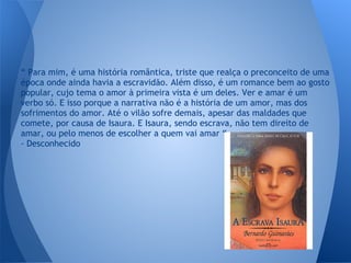 “ Para mim, é uma história romântica, triste que realça o preconceito de uma
época onde ainda havia a escravidão. Além disso, é um romance bem ao gosto
popular, cujo tema o amor à primeira vista é um deles. Ver e amar é um
verbo só. E isso porque a narrativa não é a história de um amor, mas dos
sofrimentos do amor. Até o vilão sofre demais, apesar das maldades que
comete, por causa de Isaura. E Isaura, sendo escrava, não tem direito de
amar, ou pelo menos de escolher a quem vai amar “
- Desconhecido
 