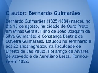 Bernardo Guimarães (1825-1884) nasceu no
dia 15 de agosto, na cidade de Ouro Preto,
em Minas Gerais. Filho de João Joaquim da
Silva Guimarães e Constança Beatriz de
Oliveira Guimarães. Estudou no seminário e
aos 22 anos ingressou na Faculdade de
Direito de São Paulo. Foi amigo de Álvares
de Azevedo e de Aureliano Lessa. Formou-
se em 1852.
O autor: Bernardo Guimarães
 