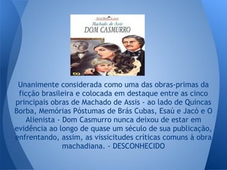 Unanimente considerada como uma das obras-primas da
ficção brasileira e colocada em destaque entre as cinco
principais obras de Machado de Assis - ao lado de Quincas
Borba, Memórias Póstumas de Brás Cubas, Esaú e Jacó e O
Alienista - Dom Casmurro nunca deixou de estar em
evidência ao longo de quase um século de sua publicação,
enfrentando, assim, as vissicitudes críticas comuns à obra
machadiana. - DESCONHECIDO
 