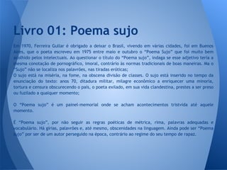 Em 1970, Ferreira Gullar é obrigado a deixar o Brasil, vivendo em várias cidades, foi em Buenos
Aires, que o poeta escreveu em 1975 entre maio e outubro o “Poema Sujo” que foi muito bem
acolhido pelos intelectuais. Ao questionar o título do “Poema sujo”, indaga se esse adjetivo teria a
mesma conotação de pornográfico, imoral, contrário às normas tradicionais de boas maneiras. Ma o
“Sujo” não se localiza nos palavrões, nas tiradas eróticas;
O sujo está na miséria, na fome, na obscena divisão de classes. O sujo está inserido no tempo da
enunciação do texto: anos 70, ditadura militar, milagre econômico a enriquecer uma minoria,
tortura e censura obscurecendo o país, o poeta exilado, em sua vida clandestina, prestes a ser preso
ou fuzilado a qualquer momento;
O “Poema sujo” é um painel-memorial onde se acham acontecimentos tristvida até aquele
momento.
É “Poema sujo”, por não seguir as regras poéticas de métrica, rima, palavras adequadas e
vocabulário. Há gírias, palavrões e, até mesmo, obscenidades na linguagem. Ainda pode ser “Poema
sujo” por ser de um autor perseguido na época, contrário ao regime do seu tempo de rapaz.
Livro 01: Poema sujo
 