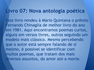 Este livro rendeu à Mário Quintana o prêmio
Fernando Chinaglia de melhor livro do ano
em 1981. Aqui encontramos poemas curtos,
alguns em versos livres, outros seguindo um
modelo mais clássico. Mesmo percebendo
que o autor está sempre falando de si
mesmo, é possivel se identificar com
muitos poemas, que tratam dos mais
diversos assuntos, do amor até a morte.
Livro 07: Nova antologia poética
 