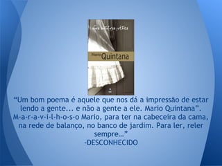 “Um bom poema é aquele que nos dá a impressão de estar
lendo a gente... e não a gente a ele. Mario Quintana”.
M-a-r-a-v-i-l-h-o-s-o Mario, para ter na cabeceira da cama,
na rede de balanço, no banco de jardim. Para ler, reler
sempre…”
-DESCONHECIDO
 