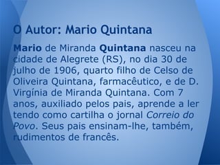 Mario de Miranda Quintana nasceu na
cidade de Alegrete (RS), no dia 30 de
julho de 1906, quarto filho de Celso de
Oliveira Quintana, farmacêutico, e de D.
Virgínia de Miranda Quintana. Com 7
anos, auxiliado pelos pais, aprende a ler
tendo como cartilha o jornal Correio do
Povo. Seus pais ensinam-lhe, também,
rudimentos de francês.
O Autor: Mario Quintana
 