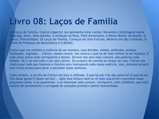 Em Laços de Família, Clarice Lispector nos apresenta treze contos: Devaneio e Embriaguez duma
Rapariga, Amor, Uma Galinha, A Imitação da Rosa, Feliz Aniversário, A Menor Mulher do Mundo, O
Jantar, Preciosidade, Os Laços de Família, Começos de Uma Fortuna, Mistério em São Cristóvão, O
Crime do Professor de Matemática e O Búfalo.
Contos que nos revelam a essência do ser humano, suas dúvidas, medos, ambições, anseios,
limitações, segredos... Clarice, nesses contos, nos mostra o que há de mais íntimo no ser humano. E
tudo pelos meios mais corriqueiros e banais. Através dos atos mais comuns, das palavras mais
faladas. Do ir ao mercado a sair para jantar. Do preparo da comida ao limpar da casa. Clarice nos
mostra que tudo que fazemos e falamos esta impregnado pela nossa essência, mas, estamos sempre
com muita pressa para parar e perceber essas sutilezas.
Como sempre, a escrita de Clarice nos leva a reflexão. O que há por trás das palavras? O que há por
trás desse gesto? E desse sorriso?... Após essa leitura você se vê mais suscetível a perceber essas
pequenas coisas. A se questionar, a se interessar pelo comum, corriqueiro, pelo cotidiano; que está
repleto de sentimentos e carregado de emoções prontas a serem desvendadas.
Livro 08: Laços de Família
 