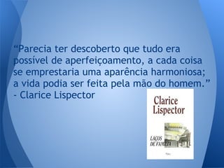 “Parecia ter descoberto que tudo era
possível de aperfeiçoamento, a cada coisa
se emprestaria uma aparência harmoniosa;
a vida podia ser feita pela mão do homem.”
- Clarice Lispector
 