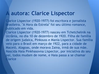 Clarice Lispector (1920-1977) foi escritora e jornalista
brasileira. "A Hora da Estrela" foi seu último romance,
publicado em vida.
Clarice Lispector (1920-1977) nasceu em Tchetchelnik na
Ucrânia, no dia 10 de dezembro de 1920. Filha de família
de origem judaica, Pinkouss e Mania Lispector. Sua família
veio para o Brasil em março de 1922, para a cidade de
Maceió, Alagoas, onde morava Zaina, irmã de sua mãe.
Nascida Haia Pinkhasovna Lispector, por iniciativa do seu
pai, todos mudam de nome, e Haia passa a se chamar
Clarice
A autora: Clarice Lispector
 
