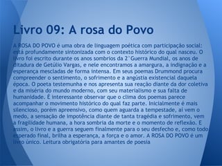 A ROSA DO POVO é uma obra de linguagem poética com participação social:
está profundamente sintonizada com o contexto histórico do qual nasceu. O
livro foi escrito durante os anos sombrios da 2°Guerra Mundial, os anos de
ditadura de Getúlio Vargas, e nele encontramos a amargura, a indignação e a
esperança mescladas de forma intensa. Em seus poemas Drummond procura
compreender o sentimento, o sofrimento e a angústia existencial daquela
época. O poeta testemunha e nos apresenta sua reação diante da dor coletiva
e da miséria do mundo moderno, com seu materialismo e sua falta de
humanidade. É interessante observar que o clima dos poemas parece
acompanhar o movimento histórico do qual faz parte. Inicialmente é mais
silencioso, porém apreensivo, como quem aguarda a tempestade, aí vem o
medo, a sensação de impotência diante de tanta tragédia e sofrimento, vem
a fragilidade humana, a hora sombria da morte e o momento de reflexão. E
assim, o livro e a guerra seguem finalmente para o seu desfecho e, como todo
esperado final, brilha a esperança, a força e o amor. A ROSA DO POVO é um
livro único. Leitura obrigatória para amantes de poesia
Livro 09: A rosa do Povo
 