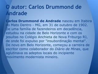 Carlos Drummond de Andrade nasceu em Itabira
do Mato Dentro - MG, em 31 de outubro de 1902.
De uma família de fazendeiros em decadência,
estudou na cidade de Belo Horizonte e com os
jesuítas no Colégio Anchieta de Nova Friburgo RJ,
de onde foi expulso por "insubordinação mental".
De novo em Belo Horizonte, começou a carreira de
escritor como colaborador do Diário de Minas, que
aglutinava os adeptos locais do incipiente
movimento modernista mineiro.
O autor: Carlos Drummond de
Andrade
 