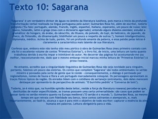 "Sagarana" é um verdadeiro divisor de águas no âmbito da literatura lusófona, pois marca o início da profunda
transformação verbal realizada na língua portuguesa pelo autor; Guimarães Rosa foi, além de escritor, notório
poliglota ("Eu falo: português, alemão, francês, inglês, espanhol, italiano, esperanto, um pouco de russo; leio:
sueco, holandês, latim e grego (mas com o dicionário agarrado); entendo alguns dialetos alemães; estudei a
gramática: do húngaro, do árabe, do sânscrito, do lituano, do polonês, do tupi, do hebraico, do japonês, do
checo, do finlandês, do dinamarquês; bisbilhotei um pouco a respeito de outras."), homem inteligentíssimo,
diplomata, médico. Acima de tudo, porém, foi um profundo amante da palavra, e essa paixão pelas letras é
claramente a característica mais latente de sua literatura.
Confesso que, embora este não tenha sido meu pórtico à obra de Guimarães Rosa (meu primeiro contato com
ela foi o excelente volume de contos "Primeiras Estórias"), o livro foi, de início, uma leitura um tanto quanto
trabalhosa devido à escrita ímpar e inimitável do autor. No decorrer das páginas fui acostumando-me (ou
melhor, reacostumando-me, dado que o mesmo embargo inicial marcou minha leitura de "Primeiras Estórias") à
prosa roseana.
No entanto, acredito que a singularidade linguística de Guimarães Rosa não seja novidade para ninguém,
portanto, falemos um pouco das estórias. Os contos que compõem "Sagarana" são todos ambientados no sertão
mineiro e povoados pela sorte de gente que lá reside - consequentemente, o diálogo é permeado por
regionalismos, nomes de fauna e flora e um português marcadamente coloquial. Os personagens apresentam os
traços físicos típicos da região. Os enredos lidam com o cotidiano do sertanejo (entretanto, dois deles merecem
destaque por apresentá-lo da perspectiva de animais: "O burrinho pedrês" e "Conversa de bois").
Todavia, (e é nisto que, na humilde opinião deste leitor, reside a força da literatura roseana) percebe-se que,
destituídas de maior especificidade, as tramas possuem uma certa universalidade: são casos que podem se
passar tanto no sertão mineiro quanto na Europa medieval ("O sertão é o mundo."). Guimarães Rosa, ao mesmo
tempo em que retrata com fidelidade seu berço, tece contos cativantes e atemporais, e, mais
importantemente, ao fazê-lo, alcança o que é para mim o objetivo de todo escritor: capturar a essência da alma
humana em palavras. Leitura obrigatória para a vida.
Texto 10: Sagarana
 