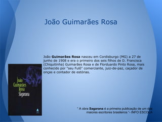 “ A obra Sagarana é a primeira publicação de um dos
maiores escritores brasileiros “- INFO ESCOLA
João Guimarães Rosa
João Guimarães Rosa nasceu em Cordisburgo (MG) a 27 de
junho de 1908 e era o primeiro dos seis filhos de D. Francisca
(Chiquitinha) Guimarães Rosa e de Florduardo Pinto Rosa, mais
conhecido por "seu Fulô" comerciante, juiz-de-paz, caçador de
onças e contador de estórias.
 