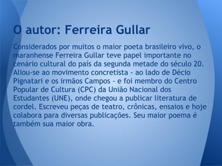 Considerados por muitos o maior poeta brasileiro vivo, o
maranhense Ferreira Gullar teve papel importante no
cenário cultural do país da segunda metade do século 20.
Aliou-se ao movimento concretista - ao lado de Décio
Pignatari e os irmãos Campos - e foi membro do Centro
Popular de Cultura (CPC) da União Nacional dos
Estudantes (UNE), onde chegou a publicar literatura de
cordel. Escreveu peças de teatro, crônicas, ensaios e hoje
colabora para diversas publicações. Seu maior poema é
também sua maior obra.
O autor: Ferreira Gullar
 