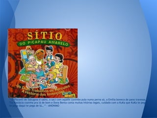 “ O Visconti de Sabugosa é sabio, o saci com aquele caximbo pula numa perna só, a Emília boneca de pano travessa,
Tia Nastácia cozinha pra lá de bom e Dona Benta conta muitas hitórias legais, cuidado com a KuKa que KuKa te pega,
te pega daqui te pega de lá… “ - ANONIMO
 