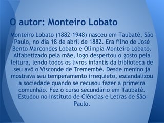 Monteiro Lobato (1882-1948) nasceu em Taubaté, São
Paulo, no dia 18 de abril de 1882. Era filho de José
Bento Marcondes Lobato e Olímpia Monteiro Lobato.
Alfabetizado pela mãe, logo despertou o gosto pela
leitura, lendo todos os livros infantis da biblioteca de
seu avô o Visconde de Tremembé. Desde menino já
mostrava seu temperamento irrequieto, escandalizou
a sociedade quando se recusou fazer a primeira
comunhão. Fez o curso secundário em Taubaté.
Estudou no Instituto de Ciências e Letras de São
Paulo.
O autor: Monteiro Lobato
 