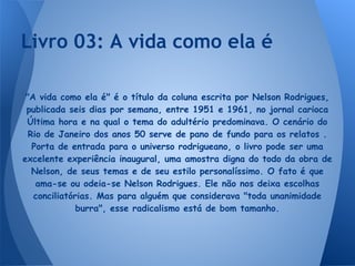 "A vida como ela é" é o título da coluna escrita por Nelson Rodrigues,
publicada seis dias por semana, entre 1951 e 1961, no jornal carioca
Última hora e na qual o tema do adultério predominava. O cenário do
Rio de Janeiro dos anos 50 serve de pano de fundo para os relatos .
Porta de entrada para o universo rodrigueano, o livro pode ser uma
excelente experiência inaugural, uma amostra digna do todo da obra de
Nelson, de seus temas e de seu estilo personalíssimo. O fato é que
ama-se ou odeia-se Nelson Rodrigues. Ele não nos deixa escolhas
conciliatórias. Mas para alguém que considerava "toda unanimidade
burra", esse radicalismo está de bom tamanho.
Livro 03: A vida como ela é
 