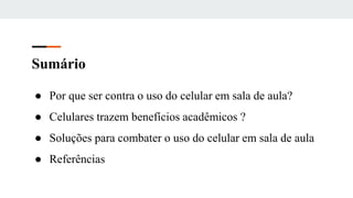 Sumário
● Por que ser contra o uso do celular em sala de aula?
● Celulares trazem benefícios acadêmicos ?
● Soluções para combater o uso do celular em sala de aula
● Referências
 
