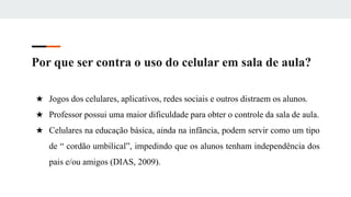 Por que ser contra o uso do celular em sala de aula?
★ Jogos dos celulares, aplicativos, redes sociais e outros distraem os alunos.
★ Professor possui uma maior dificuldade para obter o controle da sala de aula.
★ Celulares na educação básica, ainda na infância, podem servir como um tipo
de “ cordão umbilical”, impedindo que os alunos tenham independência dos
pais e/ou amigos (DIAS, 2009).
 
