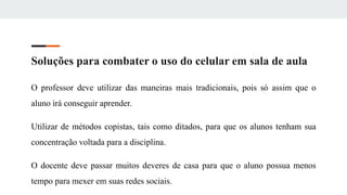 Soluções para combater o uso do celular em sala de aula
O professor deve utilizar das maneiras mais tradicionais, pois só assim que o
aluno irá conseguir aprender.
Utilizar de métodos copistas, tais como ditados, para que os alunos tenham sua
concentração voltada para a disciplina.
O docente deve passar muitos deveres de casa para que o aluno possua menos
tempo para mexer em suas redes sociais.
 