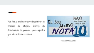 Por fim, o professor deve incentivar as
práticas de alunos, através da
distribuição de pontos, para aqueles
que não utilizam o celular.
Fonte: GOOGLE, 2020.
 