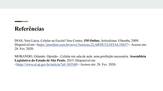 Referências
DIAS, Vera Lúcia. Celular na Escola? Sou Contra. JM Online. Articulistas. Uberaba, 2009.
Disponível em <https://jmonline.com.br/novo/?noticias,22,ARTICULISTAS,18837>. Acesso em:
28. Fev. 2020.
MORANDO, Orlando. Opinião - Celular em sala de aula: uma proibição necessária. Assembleia
Legislativa do Estado de São Paulo, 2015. Disponível em
<https://www.al.sp.gov.br/noticia/?id=365340>. Acesso em: 28. Fev. 2020.
 