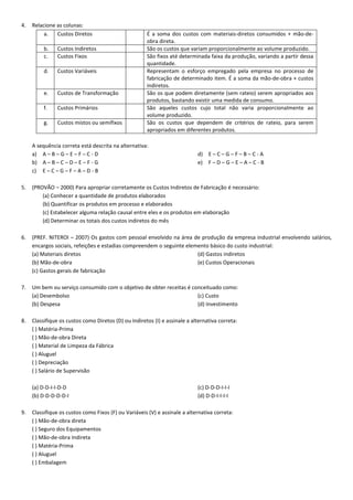 4.

Relacione as colunas:
a.
Custos Diretos
b.
c.

Custos Indiretos
Custos Fixos

d.

Custos Variáveis

e.

Custos de Transformação

f.

Custos Primários

g.

Custos mistos ou semifixos

É a soma dos custos com materiais-diretos consumidos + mão-deobra direta.
São os custos que variam proporcionalmente ao volume produzido.
São fixos até determinada faixa da produção, variando a partir dessa
quantidade.
Representam o esforço empregado pela empresa no processo de
fabricação de determinado item. É a soma da mão-de-obra + custos
indiretos.
São os que podem diretamente (sem rateio) serem apropriados aos
produtos, bastando existir uma medida de consumo.
São aqueles custos cujo total não varia proporcionalmente ao
volume produzido.
São os custos que dependem de critérios de rateio, para serem
apropriados em diferentes produtos.

A sequência correta está descrita na alternativa:
a) A – B – G – E – F – C - D
b) A – B – C – D – E – F - G
c) E – C – G – F – A – D - B

d) E – C – G – F – B – C - A
e) F – D – G – E – A – C - B

5.

(PROVÃO – 2000) Para apropriar corretamente os Custos Indiretos de Fabricação é necessário:
(a) Conhecer a quantidade de produtos elaborados
(b) Quantificar os produtos em processo e elaborados
(c) Estabelecer alguma relação causal entre eles e os produtos em elaboração
(d) Determinar os totais dos custos indiretos do mês

6.

(PREF. NITEROI – 2007) Os gastos com pessoal envolvido na área de produção da empresa industrial envolvendo salários,
encargos sociais, refeições e estadias compreendem o seguinte elemento básico do custo industrial:
(a) Materiais diretos
(d) Gastos indiretos
(b) Mão-de-obra
(e) Custos Operacionais
(c) Gastos gerais de fabricação

7.

Um bem ou serviço consumido com o objetivo de obter receitas é conceituado como:
(a) Desembolso
(c) Custo
(b) Despesa
(d) Investimento

8.

Classifique os custos como Diretos (D) ou Indiretos (I) e assinale a alternativa correta:
( ) Matéria-Prima
( ) Mão-de-obra Direta
( ) Material de Limpeza da Fábrica
( ) Aluguel
( ) Depreciação
( ) Salário de Supervisão
(a) D-D-I-I-D-D
(b) D-D-D-D-D-I

9.

(c) D-D-D-I-I-I
(d) D-D-I-I-I-I

Classifique os custos como Fixos (F) ou Variáveis (V) e assinale a alternativa correta:
( ) Mão-de-obra direta
( ) Seguro dos Equipamentos
( ) Mão-de-obra Indireta
( ) Matéria-Prima
( ) Aluguel
( ) Embalagem

 