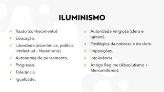 ILUMINISMO
✓ Razão (conhecimento)
✓ Educação.
✓ Liberdade (econômica, política,
intelectual – liberalismo).
✓ Autonomia de pensamento.
✓ Progresso.
✓ Tolerância.
✓ Igualdade.
x Autoridade religiosa (clero e
igrejas).
x Privilégios da nobreza e do clero.
x Imposições.
x Intolerância.
x Antigo Regime (Absolutismo +
Mercantilismo).
 