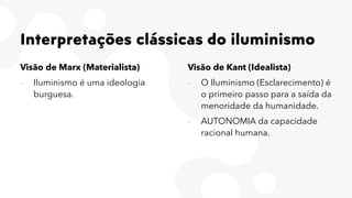 Interpretações clássicas do iluminismo
Visão de Marx (Materialista)
- Iluminismo é uma ideologia
burguesa.
Visão de Kant (Idealista)
- O Iluminismo (Esclarecimento) é
o primeiro passo para a saída da
menoridade da humanidade.
- AUTONOMIA da capacidade
racional humana.
 