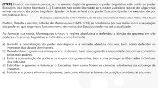 (ETEC) Quando na mesma pessoa, ou no mesmo órgão de governo, o poder Legislativo está unido ao poder
Executivo, não existe liberdade […] E também não existe liberdade se o poder Judiciário (poder de julgar) não
estiver separado do poder Legislativo (poder de fazer as leis) e do poder Executivo (poder de executar, de por
em prática as leis.)
Montesquieu, O espírito das leis, 1748. In: FREITAS, G. de; 900 textos e documentos de História. Lisboa: Plátano, 1978. V. III, p.24
Político, filósofo e escritor, o Barão de Montesquieu (1689–1755) se notabilizou por sua teoria sobre a separação
dos poderes, que organiza o funcionamento de muitos dos Estados modernos até a atualidade.
Ao formular sua teoria, Montesquieu criticou o regime absolutista e defendeu a divisão do governo em três
poderes – Executivo, Legislativo e Judiciário – como forma de
a) Garantir a centralização do poder monárquico e a vontade absoluta dos reis, bem como defender os
interesses das classes dominantes.
b) Desestabilizar o governo e enfraquecer o Judiciário, bem como garantir a impunidade dos crimes cometidos
pelos mais pobres.
c) Evitar a concentração de poder e os abusos dos governantes, bem como proteger as liberdades individuais
dos cidadãos.
d) Estabilizar o governo e fortalecer o Executivo, bem como liberar as camadas subalternas da cobrança de
impostos.
e) Fortalecer o povo e eliminar os governos, bem como eliminar as formas de punição consideradas abusivas.
 