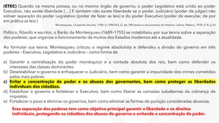 (ETEC) Quando na mesma pessoa, ou no mesmo órgão de governo, o poder Legislativo está unido ao poder
Executivo, não existe liberdade […] E também não existe liberdade se o poder Judiciário (poder de julgar) não
estiver separado do poder Legislativo (poder de fazer as leis) e do poder Executivo (poder de executar, de por
em prática as leis.)
Montesquieu, O espírito das leis, 1748. In: FREITAS, G. de; 900 textos e documentos de História. Lisboa: Plátano, 1978. V. III, p.24
Político, filósofo e escritor, o Barão de Montesquieu (1689–1755) se notabilizou por sua teoria sobre a separação
dos poderes, que organiza o funcionamento de muitos dos Estados modernos até a atualidade.
Ao formular sua teoria, Montesquieu criticou o regime absolutista e defendeu a divisão do governo em três
poderes – Executivo, Legislativo e Judiciário – como forma de
a) Garantir a centralização do poder monárquico e a vontade absoluta dos reis, bem como defender os
interesses das classes dominantes.
b) Desestabilizar o governo e enfraquecer o Judiciário, bem como garantir a impunidade dos crimes cometidos
pelos mais pobres.
c) Evitar a concentração de poder e os abusos dos governantes, bem como proteger as liberdades
individuais dos cidadãos.
d) Estabilizar o governo e fortalecer o Executivo, bem como liberar as camadas subalternas da cobrança de
impostos.
e) Fortalecer o povo e eliminar os governos, bem como eliminar as formas de punição consideradas abusivas.
Essa separação dos poderes tem como objetivo principal garantir a liberdade e os direitos
individuais, protegendo os cidadãos dos abusos do governo e evitando a concentração de poder.
 