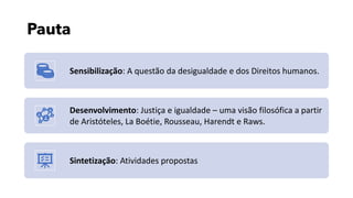 Pauta
Sensibilização: A questão da desigualdade e dos Direitos humanos.
Desenvolvimento: Justiça e igualdade – uma visão filosófica a partir
de Aristóteles, La Boétie, Rousseau, Harendt e Raws.
Sintetização: Atividades propostas
 
