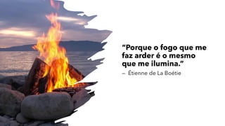 “Porque o fogo que me
faz arder é o mesmo
que me ilumina.”
— Étienne de La Boétie
 