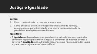 Justiça e Igualdade
Justiça:
1. Como conformidade da conduta a uma norma.
2. Como eficiência de uma norma (ou de um sistema de normas),
entendendo-se por eficiência de uma norma certa capacidade de
possibilitar as relações entre os homens.
Igualdade:
• A igualdade é baseada no princípio da universalidade, ou seja, que todos
devem ser regidos pelas mesmas regras e devem ter os mesmos direitos e
deveres. A equidade, por outro lado, reconhece que não somos todos iguais
e que é preciso ajustar esse “desequilíbrio”.
 