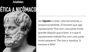 Ser injusto é violar, voluntariamente, a
proporcionalidade. O homem que age
injustamente “fica com uma parte muito
grande daquilo que é bom, e o que é
injustamente tratado fica com uma parte
muito pequena”. Por isso a injustiça “é
excesso e falta”.
 