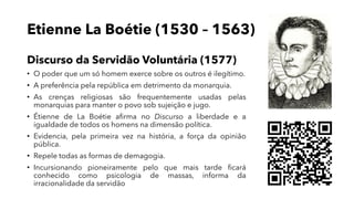 Etienne La Boétie (1530 – 1563)
Discurso da Servidão Voluntária (1577)
• O poder que um só homem exerce sobre os outros é ilegítimo.
• A preferência pela república em detrimento da monarquia.
• As crenças religiosas são frequentemente usadas pelas
monarquias para manter o povo sob sujeição e jugo.
• Étienne de La Boétie afirma no Discurso a liberdade e a
igualdade de todos os homens na dimensão política.
• Evidencia, pela primeira vez na história, a força da opinião
pública.
• Repele todas as formas de demagogia.
• Incursionando pioneiramente pelo que mais tarde ficará
conhecido como psicologia de massas, informa da
irracionalidade da servidão
 