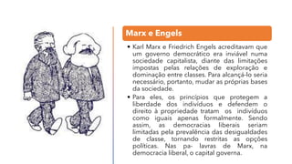Marx e Engels
• Karl Marx e Friedrich Engels acreditavam que
um governo democrático era inviável numa
sociedade capitalista, diante das limitações
impostas pelas relações de exploração e
dominação entre classes. Para alcançá-lo seria
necessário, portanto, mudar as próprias bases
da sociedade.
• Para eles, os princípios que protegem a
liberdade dos indivíduos e defendem o
direito à propriedade tratam os indivíduos
como iguais apenas formalmente. Sendo
assim, as democracias liberais seriam
limitadas pela prevalência das desigualdades
de classe, tornando restritas as opções
políticas. Nas pa- lavras de Marx, na
democracia liberal, o capital governa.
 