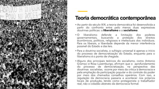Teoria democrática contemporânea
• Ao partir do século XIX, a teoria democrática foi desenvolvida a
partir do confronto entre pelo menos duas expressivas
doutrinas políticas: o liberalismo e o socialismo.
• O liberalismo defende a limitação dos poderes
governamentais, buscando a proteção dos direitos
econômicos, políticos, religiosos e intelectuais dos indivíduos.
Para os liberais, a liberdade depende da menor interferência
possível do Estado e das leis.
• Para a doutrina socialista, o sufrágio universal é apenas o início
do processo de democratização do Estado, enquanto para o
liberalismo é o ponto de chegada.
• Alguns dos principais teóricos do socialismo, como Antonio
Gramsci e Rosa Luxemburgo, afirmam que o aprofundamento
do processo de democratização, na perspectiva das
doutrinas socialistas, ocorre por meio da crítica à democracia e
pela ampliação da participação popular e do controle do poder
por meio dos chamados conselhos operários. Com isso, a
regulação da democracia passaria a acontecer nos próprios
locais de produção, tendo como protagonista o trabalhador
real, não o cidadão abstrato da democracia formal.
 