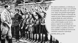 No sistema totalitário, o indivíduo é
transformado em “algo” que compõe
a sociedade. Ele passa a ser apenas
uma “peça” da grande engrenagem
montada pelo Estado e chamada de
nação ou povo. Nessa perspectiva, a
singularidade de cada indivíduo
tende a desaparecer em proveito de
uma uniformização social, isto é,
passa a vigorar na sociedade um
mesmo comportamento que fez com
que o público, o político, se torne
uma questão medida em termos de
utilidade material e individual.
(SCHIO, 2012, p. 44)
 
