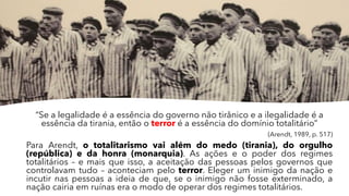“Se a legalidade é a essência do governo não tirânico e a ilegalidade é a
essência da tirania, então o terror é a essência do domínio totalitário”
(Arendt, 1989, p. 517)
Para Arendt, o totalitarismo vai além do medo (tirania), do orgulho
(república) e da honra (monarquia). As ações e o poder dos regimes
totalitários – e mais que isso, a aceitação das pessoas pelos governos que
controlavam tudo – aconteciam pelo terror. Eleger um inimigo da nação e
incutir nas pessoas a ideia de que, se o inimigo não fosse exterminado, a
nação cairia em ruínas era o modo de operar dos regimes totalitários.
 